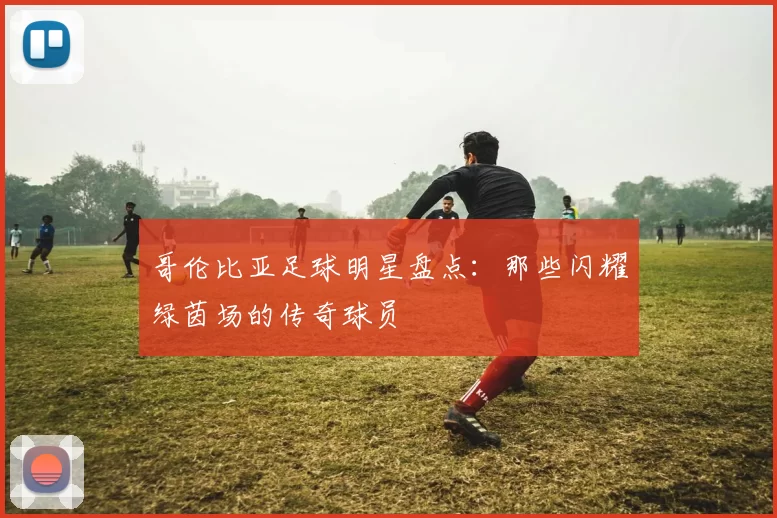 哥伦比亚足球明星盘点：那些闪耀绿茵场的传奇球员