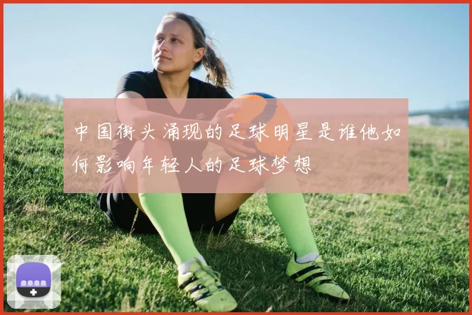 中国街头涌现的足球明星是谁他如何影响年轻人的足球梦想