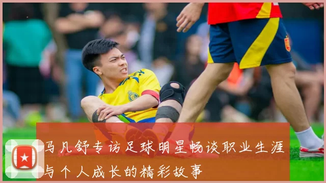 马凡舒专访足球明星畅谈职业生涯与个人成长的精彩故事
