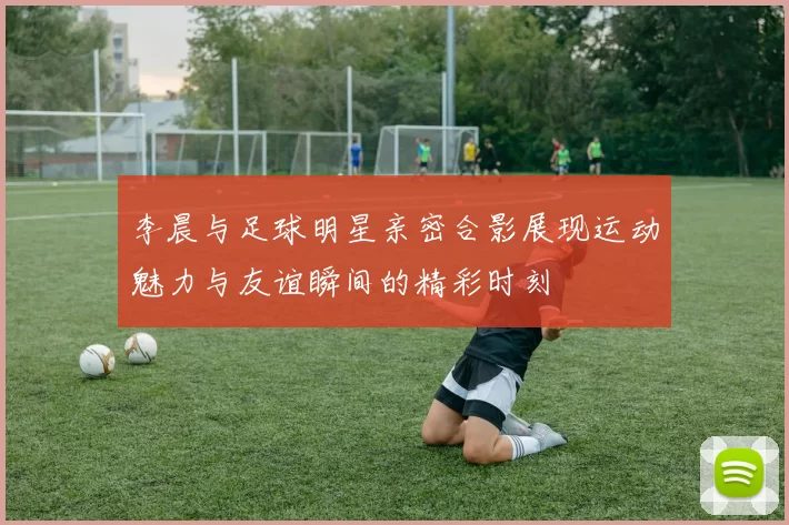 李晨与足球明星亲密合影展现运动魅力与友谊瞬间的精彩时刻