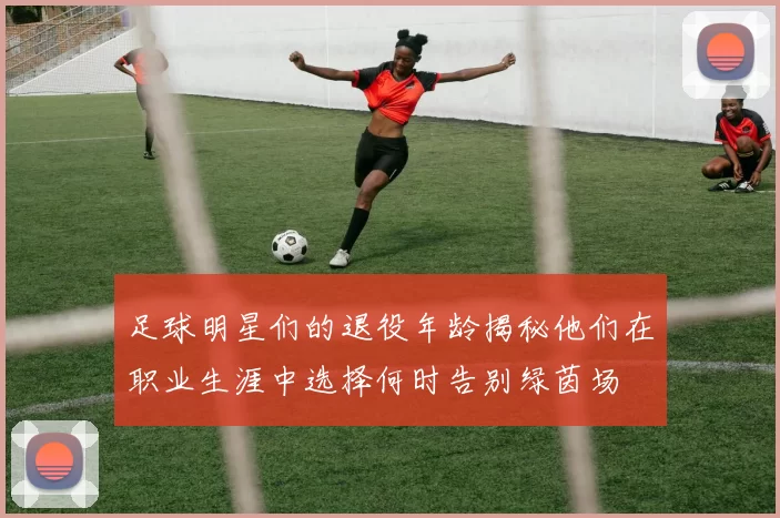 足球明星们的退役年龄揭秘他们在职业生涯中选择何时告别绿茵场