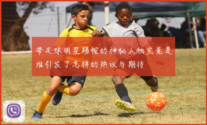 带足球明星踢馆的神秘人物究竟是谁引发了怎样的热议与期待
