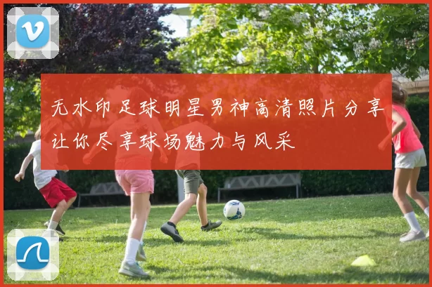 无水印足球明星男神高清照片分享让你尽享球场魅力与风采