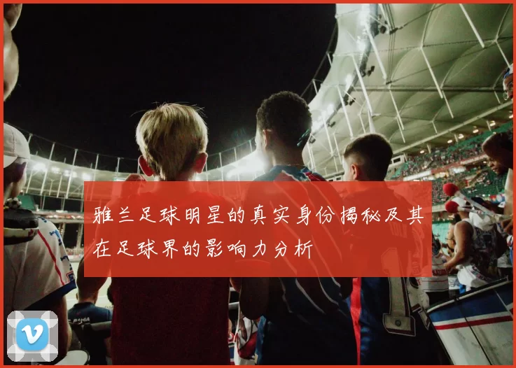 雅兰足球明星的真实身份揭秘及其在足球界的影响力分析