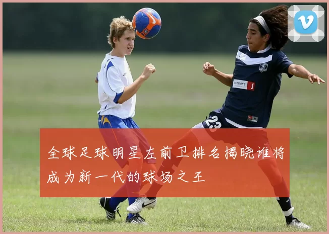 全球足球明星左前卫排名揭晓谁将成为新一代的球场之王