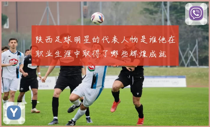 陕西足球明星的代表人物是谁他在职业生涯中取得了哪些辉煌成就