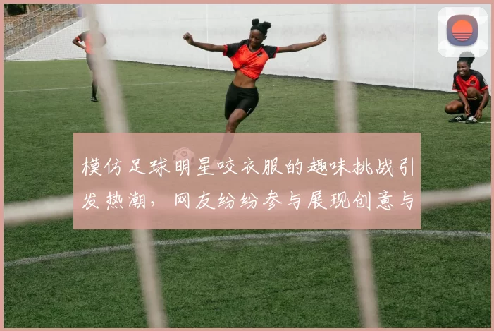 模仿足球明星咬衣服的趣味挑战引发热潮，网友纷纷参与展现创意与幽默