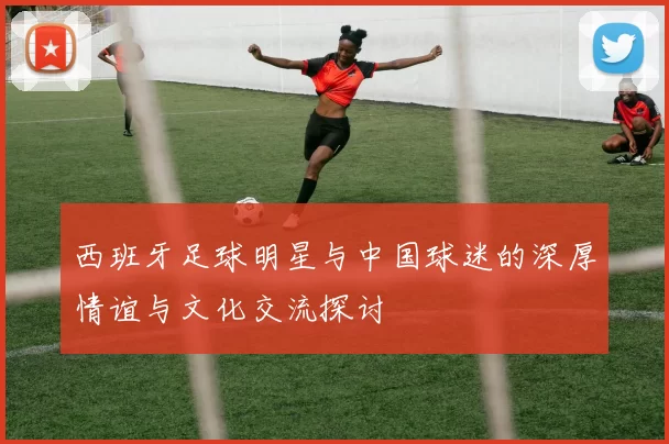 西班牙足球明星与中国球迷的深厚情谊与文化交流探讨