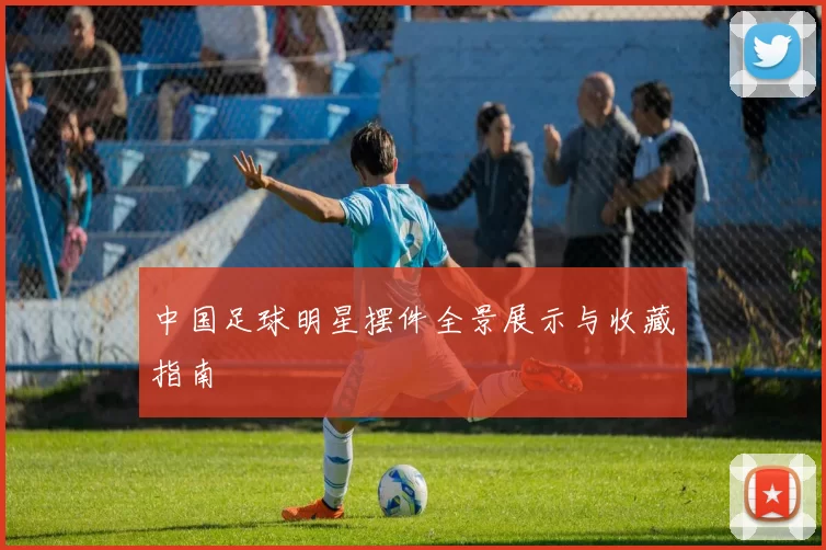 中国足球明星摆件全景展示与收藏指南