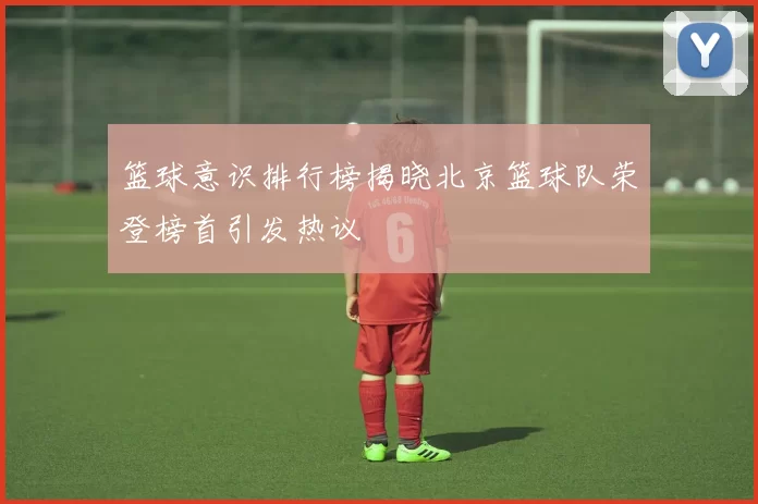 篮球意识排行榜揭晓北京篮球队荣登榜首引发热议