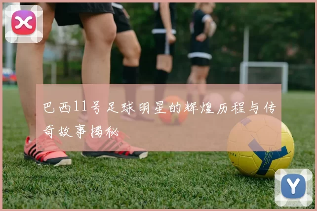 巴西11号足球明星的辉煌历程与传奇故事揭秘