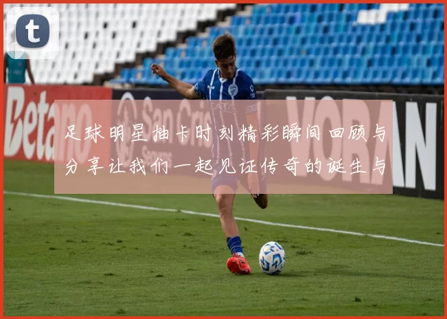 足球明星抽卡时刻精彩瞬间回顾与分享让我们一起见证传奇的诞生与荣耀