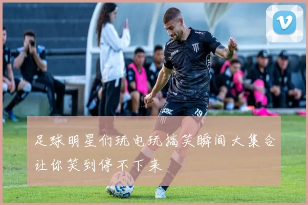 足球明星们玩电玩搞笑瞬间大集合让你笑到停不下来