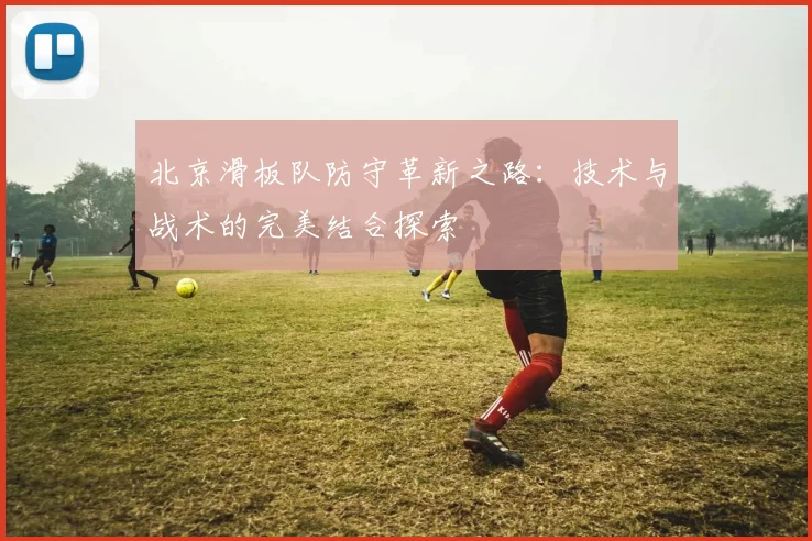 北京滑板队防守革新之路：技术与战术的完美结合探索