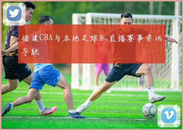 福建CBA与本地足球队直播赛事资讯导航