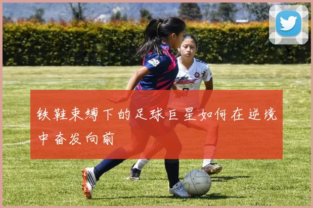 铁鞋束缚下的足球巨星如何在逆境中奋发向前
