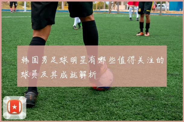 韩国男足球明星有哪些值得关注的球员及其成就解析