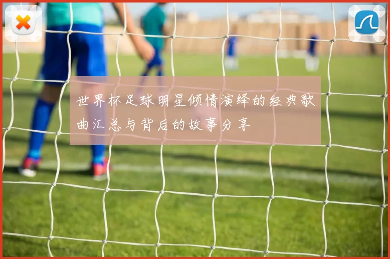 世界杯足球明星倾情演绎的经典歌曲汇总与背后的故事分享