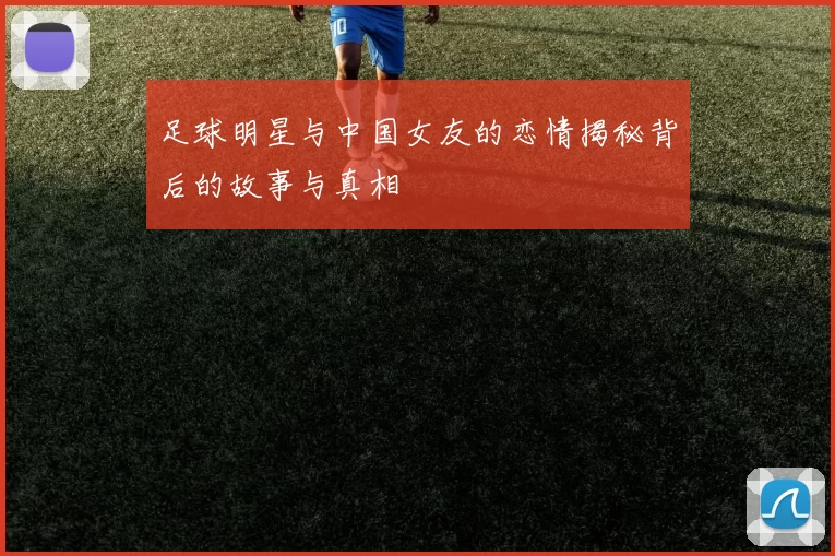足球明星与中国女友的恋情揭秘背后的故事与真相