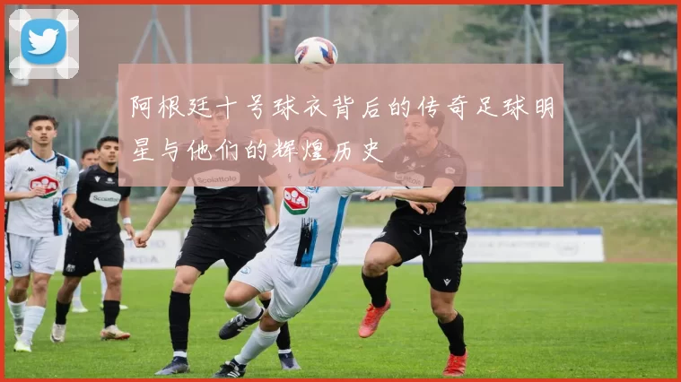阿根廷十号球衣背后的传奇足球明星与他们的辉煌历史