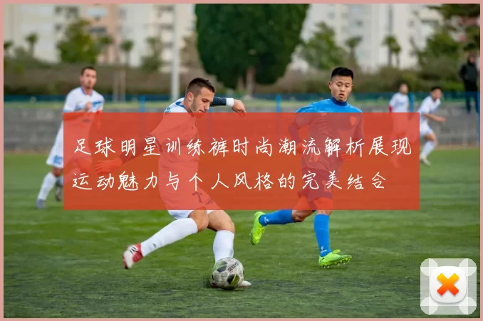 足球明星训练裤时尚潮流解析展现运动魅力与个人风格的完美结合