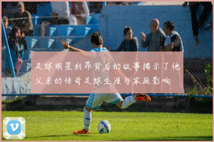足球明星利昂背后的故事揭示了他父亲的传奇足球生涯与家庭影响