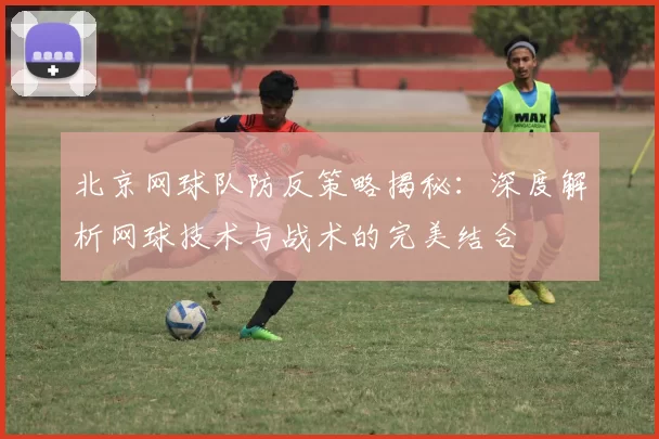 北京网球队防反策略揭秘：深度解析网球技术与战术的完美结合