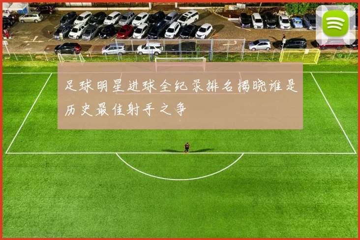 足球明星进球全纪录排名揭晓谁是历史最佳射手之争