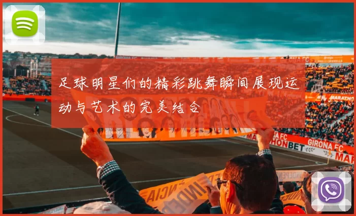足球明星们的精彩跳舞瞬间展现运动与艺术的完美结合