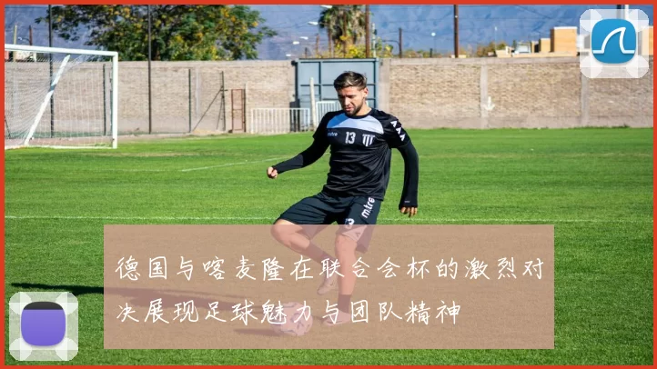 德国与喀麦隆在联合会杯的激烈对决展现足球魅力与团队精神