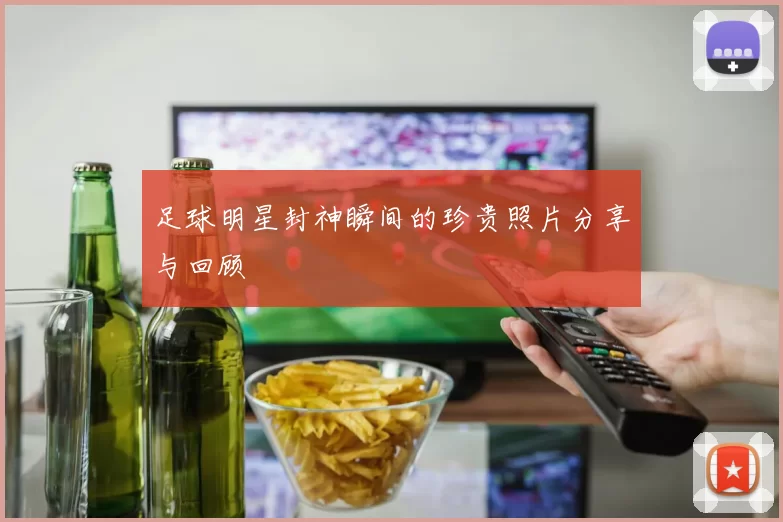 足球明星封神瞬间的珍贵照片分享与回顾