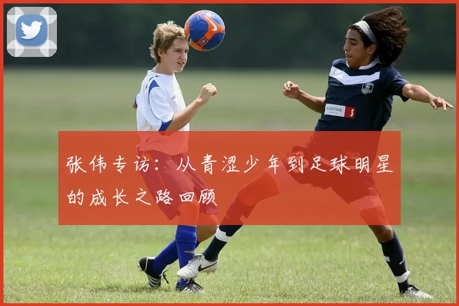 张伟专访：从青涩少年到足球明星的成长之路回顾
