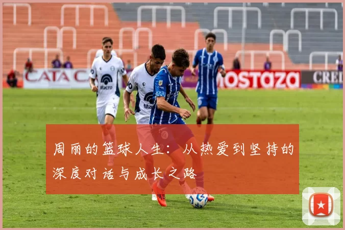 周丽的篮球人生：从热爱到坚持的深度对话与成长之路
