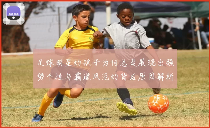 足球明星的孩子为何总是展现出强势个性与霸道风范的背后原因解析
