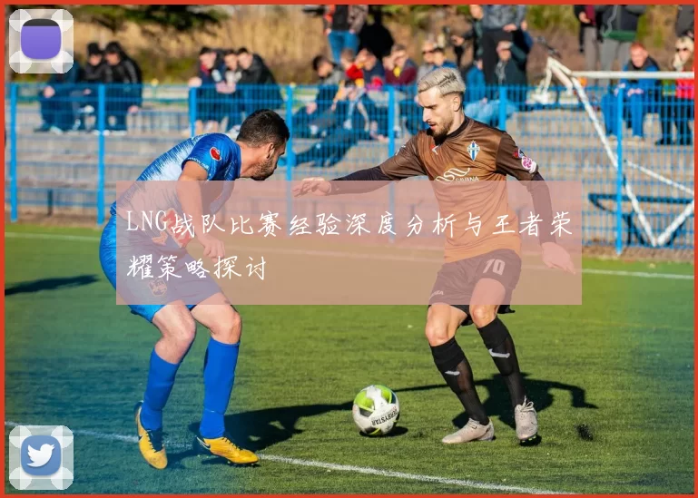 LNG战队比赛经验深度分析与王者荣耀策略探讨
