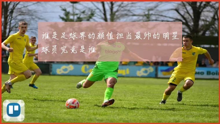 谁是足球界的颜值担当最帅的明星球员究竟是谁