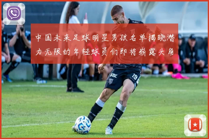 中国未来足球明星男孩名单揭晓潜力无限的年轻球员们即将崭露头角
